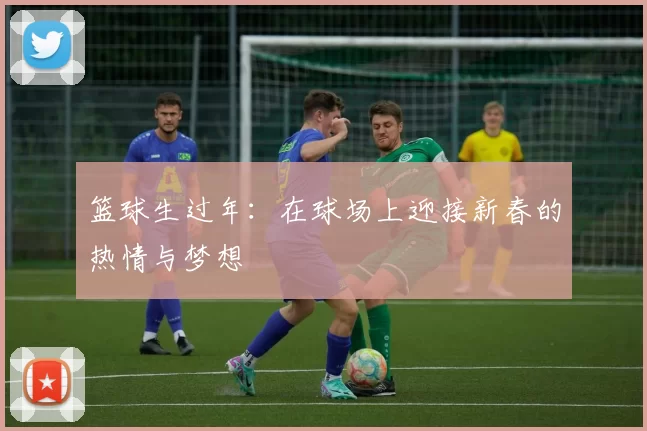 篮球生过年：在球场上迎接新春的热情与梦想