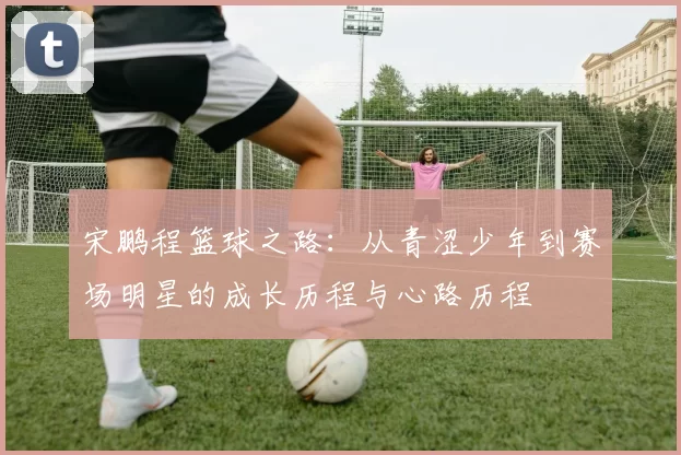 宋鹏程篮球之路：从青涩少年到赛场明星的成长历程与心路历程