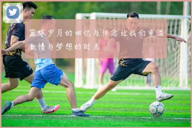 篮球岁月的回忆与怀念让我们重温激情与梦想的时光
