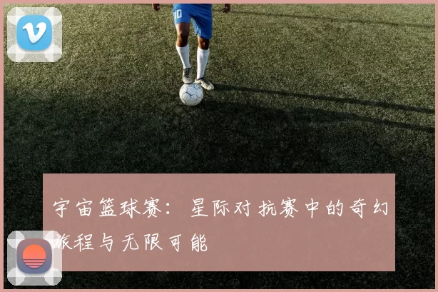 宇宙篮球赛：星际对抗赛中的奇幻旅程与无限可能