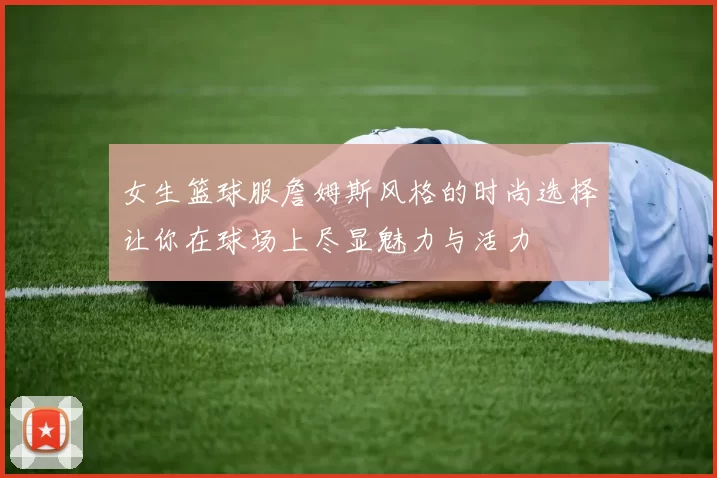 女生篮球服詹姆斯风格的时尚选择让你在球场上尽显魅力与活力