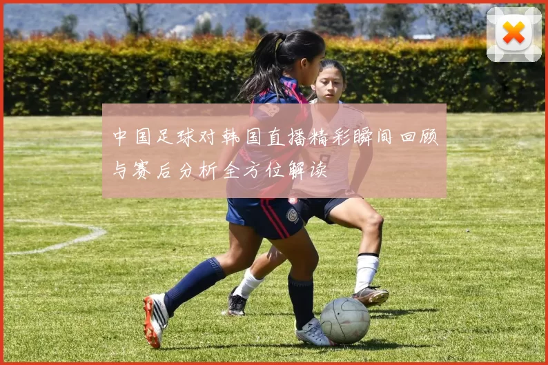 中国足球对韩国直播精彩瞬间回顾与赛后分析全方位解读