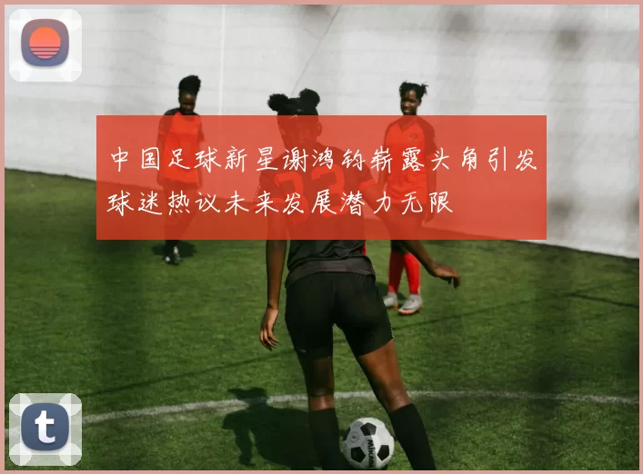 中国足球新星谢鸿钧崭露头角引发球迷热议未来发展潜力无限