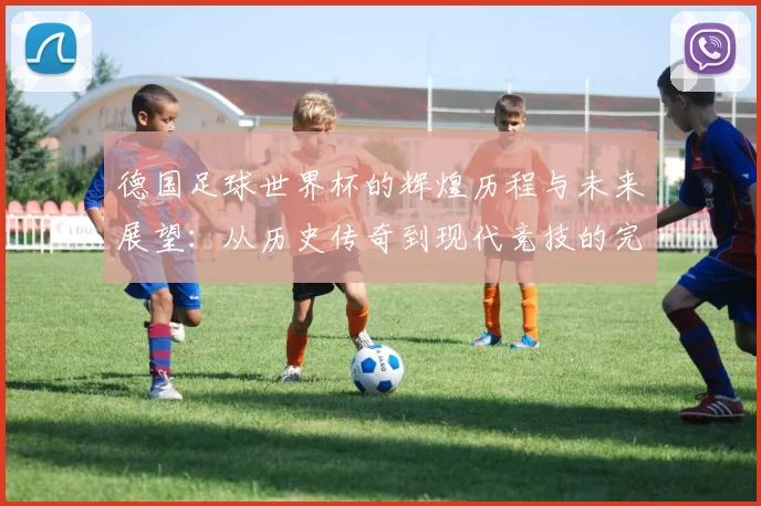德国足球世界杯的辉煌历程与未来展望：从历史传奇到现代竞技的完美结合